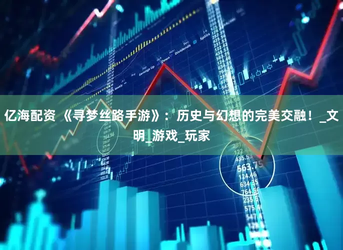 亿海配资 《寻梦丝路手游》：历史与幻想的完美交融！_文明_游戏_玩家