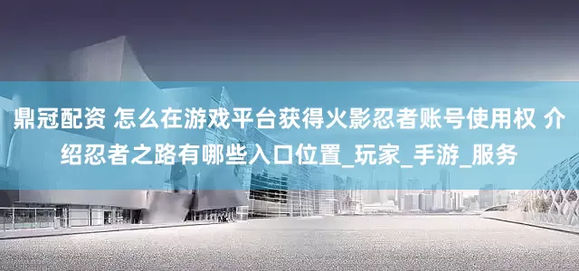 鼎冠配资 怎么在游戏平台获得火影忍者账号使用权 介绍忍者之路有哪些入口位置_玩家_手游_服务