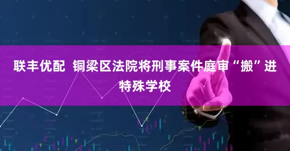 联丰优配  铜梁区法院将刑事案件庭审“搬”进特殊学校