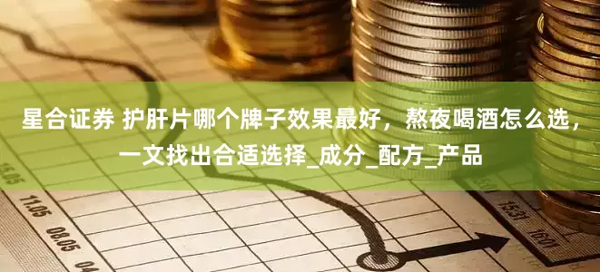 星合证券 护肝片哪个牌子效果最好，熬夜喝酒怎么选，一文找出合适选择_成分_配方_产品