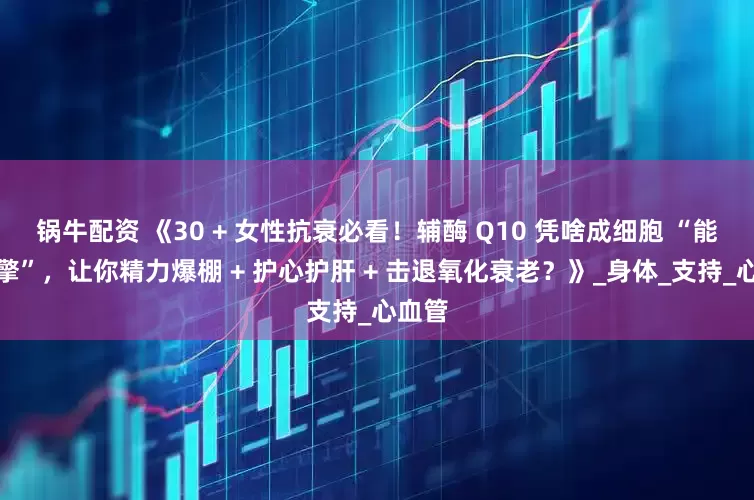 锅牛配资 《30 + 女性抗衰必看！辅酶 Q10 凭啥成细胞 “能量引擎”，让你精力爆棚 + 护心护肝 + 击退氧化衰老？》_身体_支持_心血管