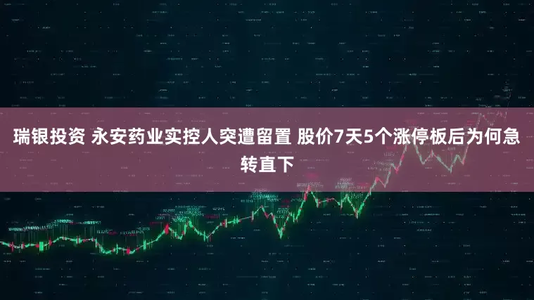 瑞银投资 永安药业实控人突遭留置 股价7天5个涨停板后为何急转直下