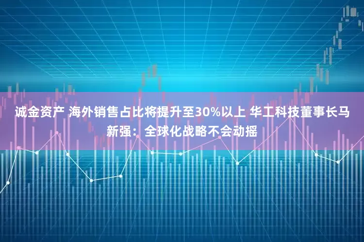 诚金资产 海外销售占比将提升至30%以上 华工科技董事长马新强：全球化战略不会动摇