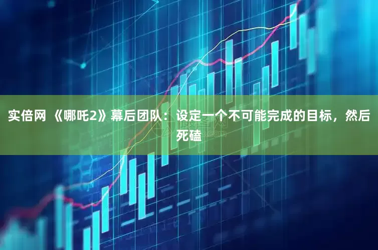 实倍网 《哪吒2》幕后团队：设定一个不可能完成的目标，然后死磕