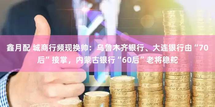鑫月配 城商行频现换帅：乌鲁木齐银行、大连银行由“70后”接掌，内蒙古银行“60后”老将稳舵