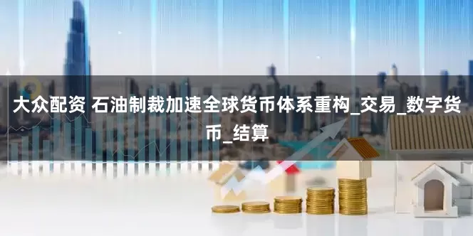 大众配资 石油制裁加速全球货币体系重构_交易_数字货币_结算
