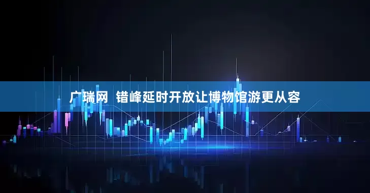 广瑞网  错峰延时开放让博物馆游更从容