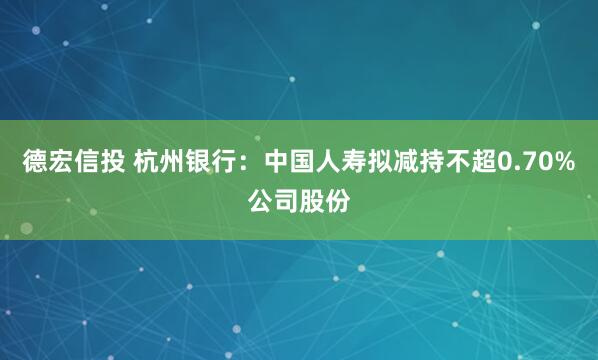 德宏信投 杭州银行：中国人寿拟减持不超0.70%公司股份