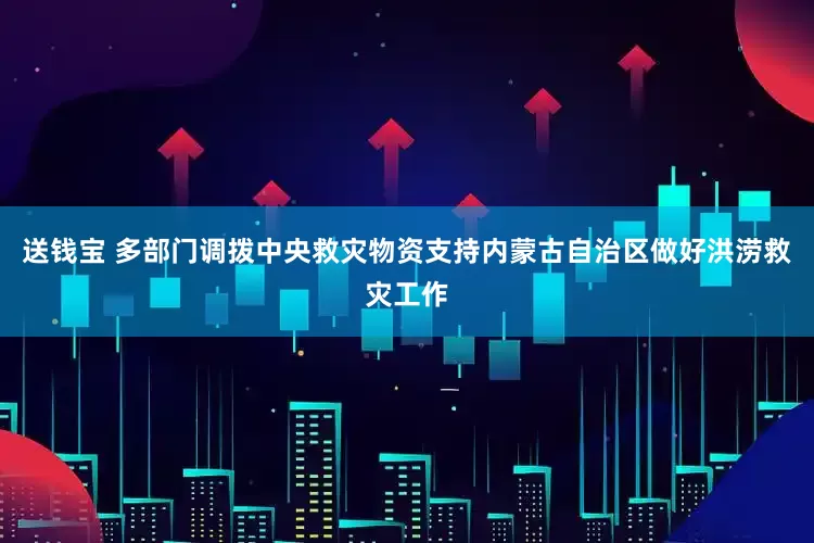 送钱宝 多部门调拨中央救灾物资支持内蒙古自治区做好洪涝救灾工作