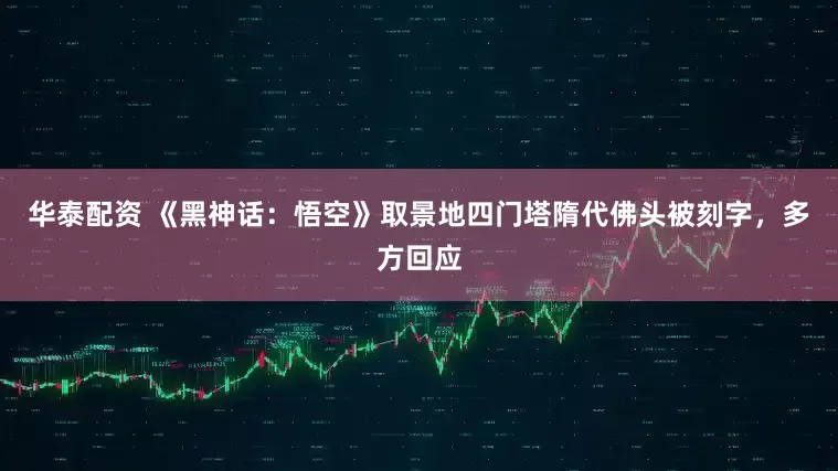 华泰配资 《黑神话：悟空》取景地四门塔隋代佛头被刻字，多方回应