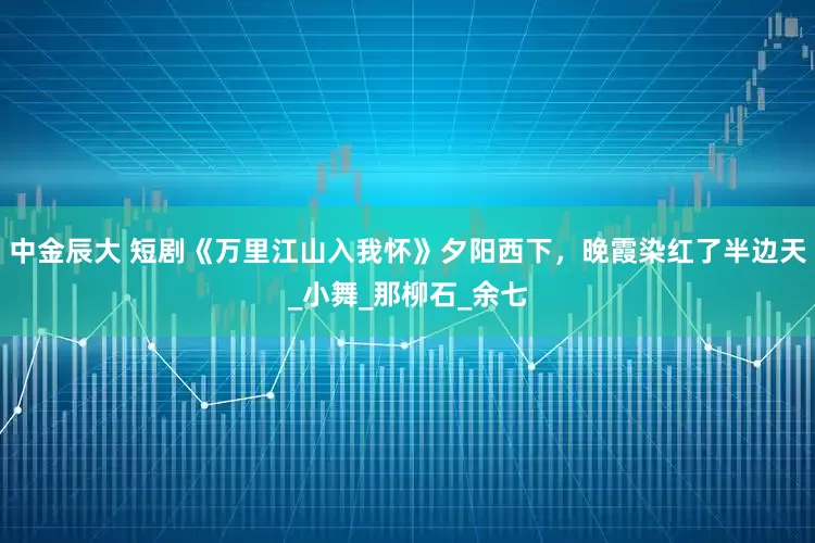 中金辰大 短剧《万里江山入我怀》夕阳西下，晚霞染红了半边天_小舞_那柳石_余七