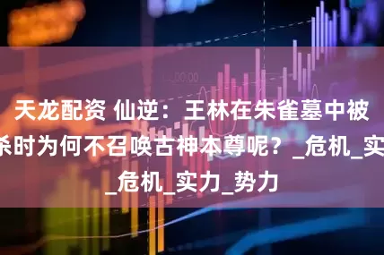 天龙配资 仙逆：王林在朱雀墓中被拓森追杀时为何不召唤古神本尊呢？_危机_实力_势力