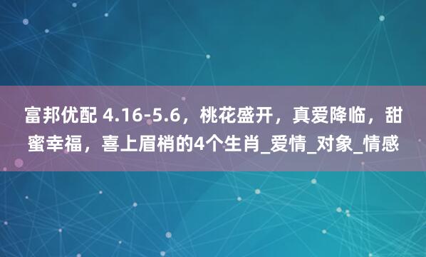 富邦优配 4.16-5.6，桃花盛开，真爱降临，甜蜜幸福，喜上眉梢的4个生肖_爱情_对象_情感