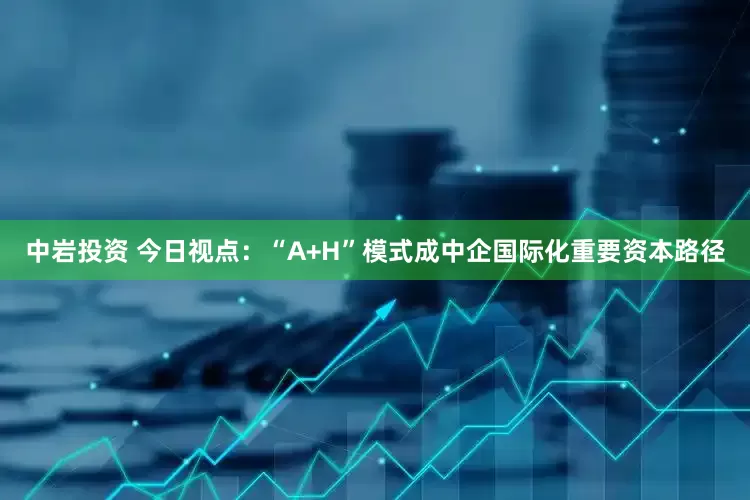中岩投资 今日视点：“A+H”模式成中企国际化重要资本路径