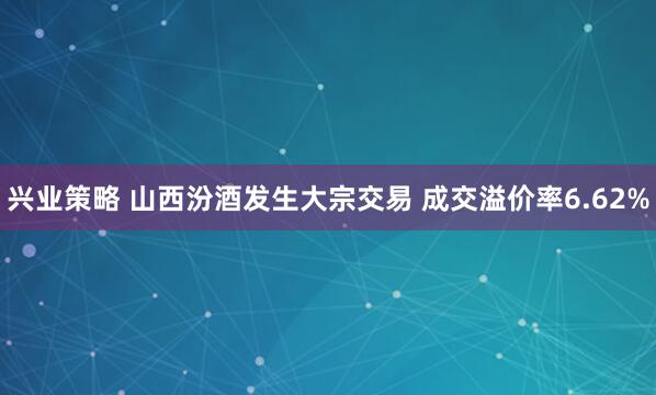 兴业策略 山西汾酒发生大宗交易 成交溢价率6.62%