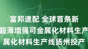 富邦速配 全球首条新能源专用超薄增强可金属化材料生产线扬州投产