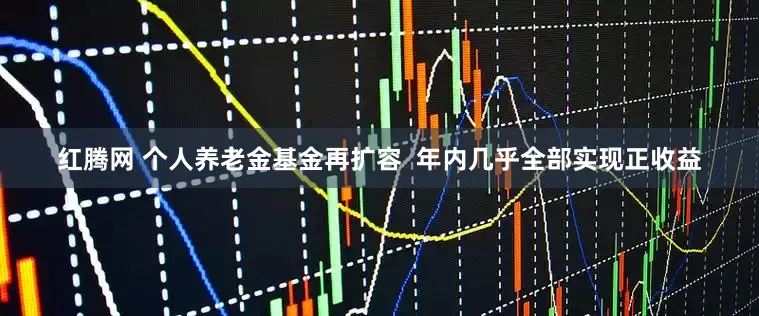 红腾网 个人养老金基金再扩容  年内几乎全部实现正收益